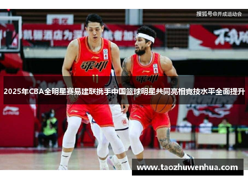 2025年CBA全明星赛易建联携手中国篮球明星共同亮相竞技水平全面提升